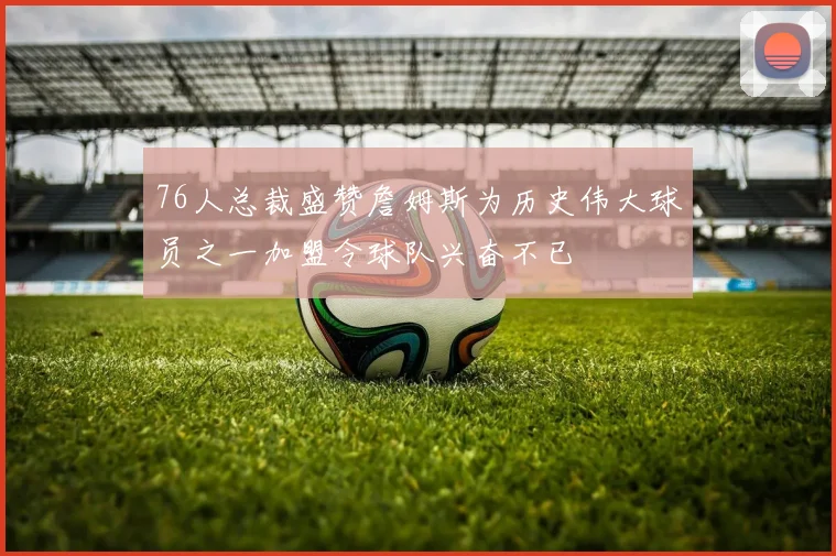 76人总裁盛赞詹姆斯为历史伟大球员之一加盟令球队兴奋不已