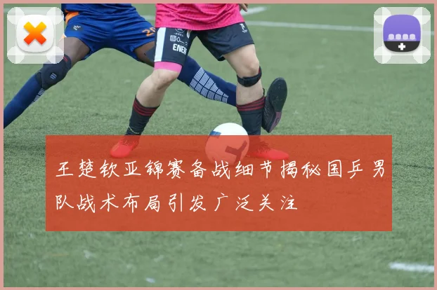 王楚钦亚锦赛备战细节揭秘国乒男队战术布局引发广泛关注