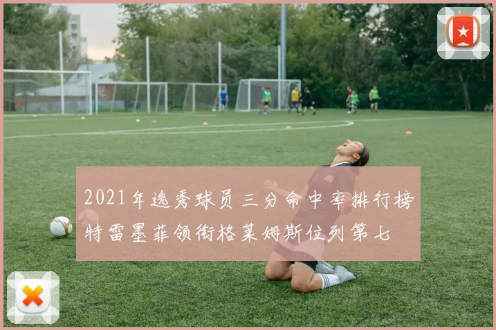 2021年选秀球员三分命中率排行榜特雷墨菲领衔格莱姆斯位列第七