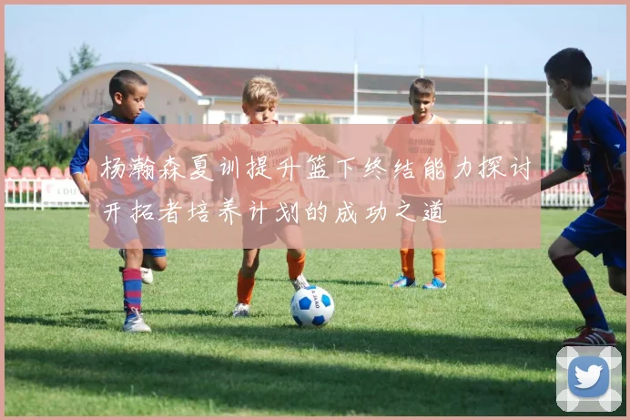 杨瀚森夏训提升篮下终结能力探讨开拓者培养计划的成功之道