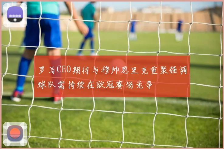 罗马CEO期待与穆帅恩里克重聚强调球队需持续在欧冠赛场竞争