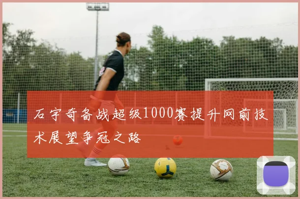 石宇奇备战超级1000赛提升网前技术展望争冠之路
