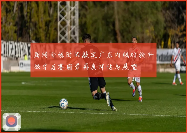 周琦合练时间敲定广东内线对抗升级季后赛前景再度评估与展望