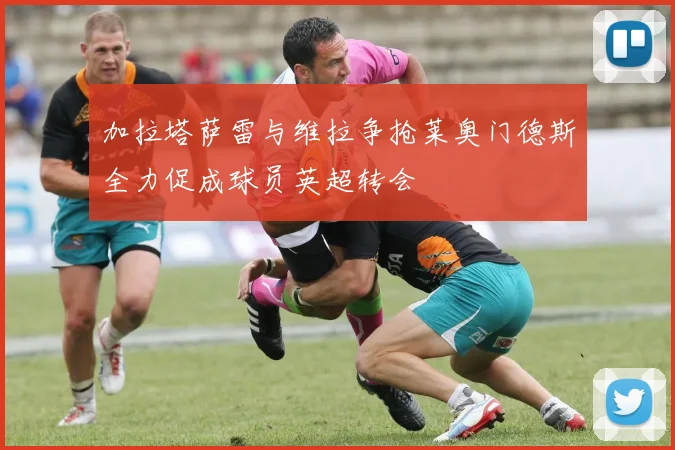 加拉塔萨雷与维拉争抢莱奥门德斯全力促成球员英超转会