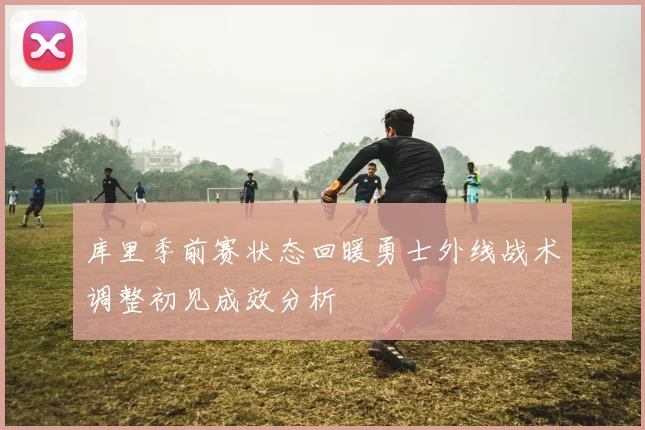 库里季前赛状态回暖勇士外线战术调整初见成效分析