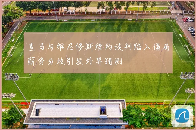 皇马与维尼修斯续约谈判陷入僵局薪资分歧引发外界猜测