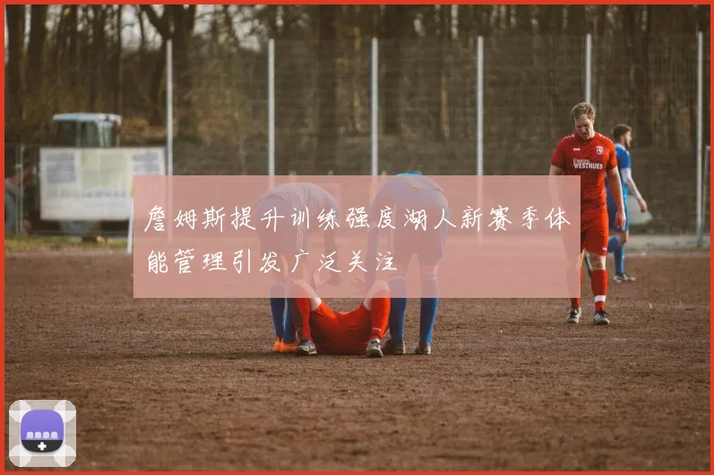詹姆斯提升训练强度湖人新赛季体能管理引发广泛关注