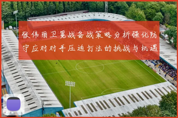 张伟丽卫冕战备战策略分析强化防守应对对手压迫打法的挑战与机遇