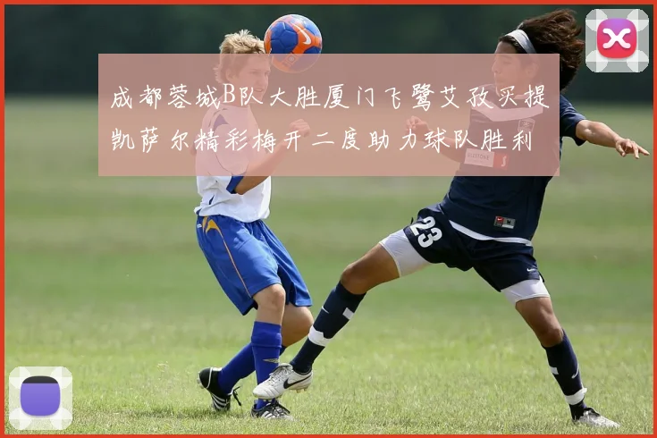 成都蓉城B队大胜厦门飞鹭艾孜买提凯萨尔精彩梅开二度助力球队胜利